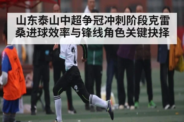 山东泰山中超争冠冲刺阶段克雷桑进球效率与锋线角色关键抉择